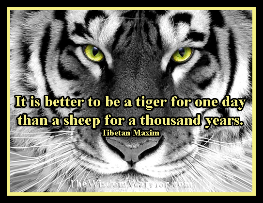It is better to be a tiger for one day than a sheep for a thousand years.  Tibetan Maxim - The Wisdom Warrior